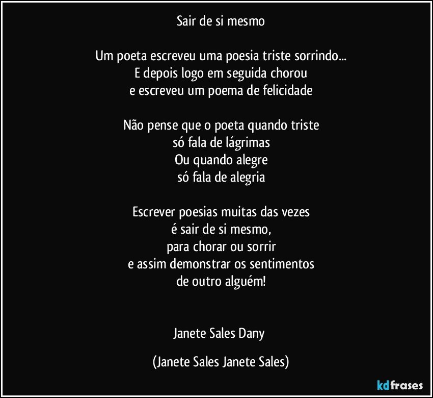 Sair de si mesmo

Um poeta escreveu uma poesia triste sorrindo...
E depois logo em seguida chorou
e escreveu um poema de felicidade

Não pense que o poeta quando triste
só fala de lágrimas
Ou quando alegre
só fala de alegria

Escrever poesias muitas das vezes
é sair de si mesmo,
para chorar ou sorrir
e assim demonstrar os sentimentos
de outro alguém!


Janete Sales Dany (Janete Sales Janete Sales)