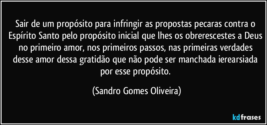 Sair de um propósito para infringir as propostas pecaras contra o Espírito Santo pelo propósito inicial que lhes os obrerescestes a Deus no primeiro amor, nos primeiros passos, nas primeiras verdades desse amor dessa gratidão que não pode ser manchada ierearsiada por esse propósito. (Sandro Gomes Oliveira)