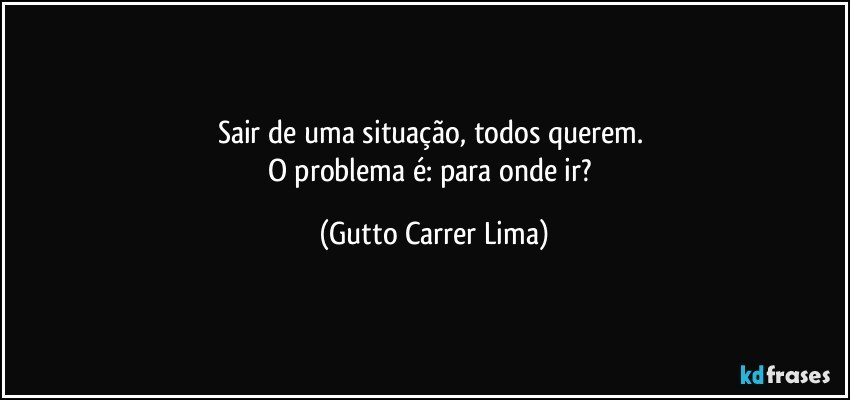 Sair de uma situação, todos querem. 
O problema é: para onde ir? (Gutto Carrer Lima)