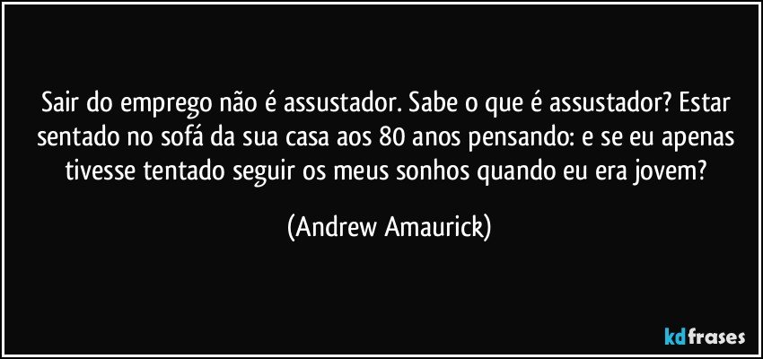 Sair do emprego não é assustador. Sabe o que é assustador? Estar sentado no sofá da sua casa aos 80 anos pensando: e se eu apenas tivesse tentado seguir os meus sonhos quando eu era jovem? (Andrew Amaurick)