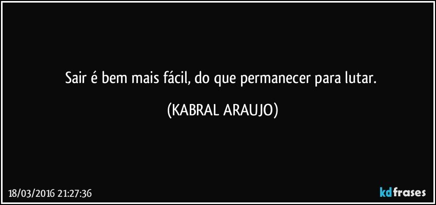 Sair é bem mais fácil, do que permanecer para lutar. (KABRAL ARAUJO)