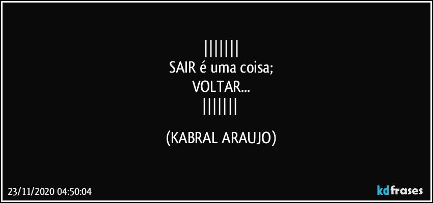 
SAIR é uma coisa;
VOLTAR...
 (KABRAL ARAUJO)
