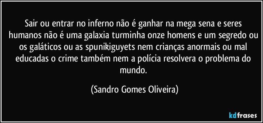 Sair ou entrar no inferno não é ganhar na mega sena e seres humanos não é uma galaxia turminha onze homens e um segredo ou os galáticos ou as spunikiguyets nem crianças anormais ou mal educadas o crime também nem a polícia resolvera o problema do mundo. (Sandro Gomes Oliveira)