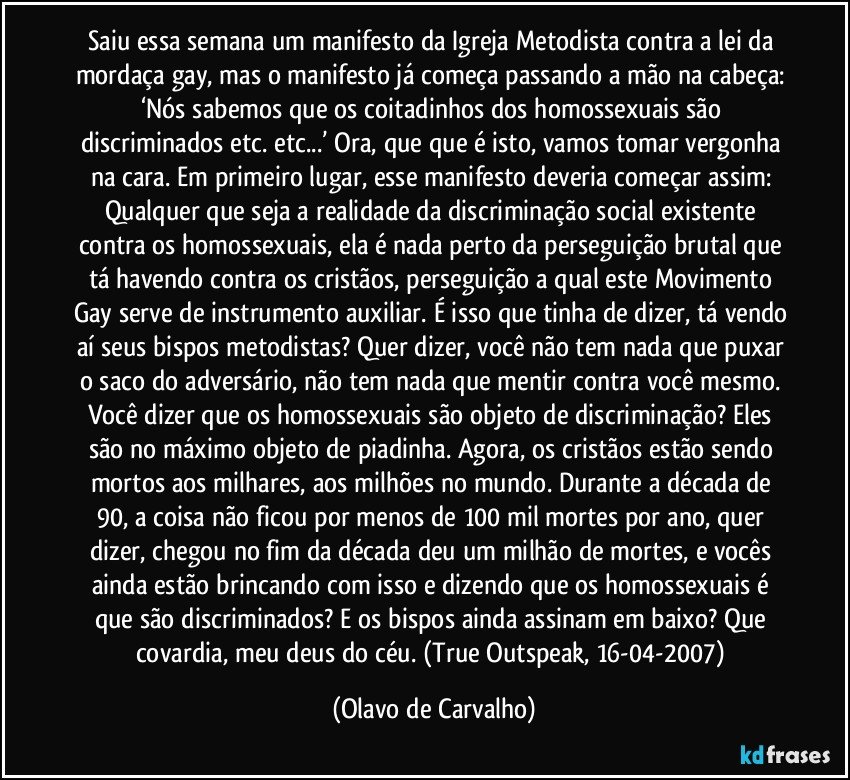 Saiu essa semana um manifesto da Igreja Metodista contra a lei da mordaça gay, mas o manifesto já começa passando a mão na cabeça: ‘Nós sabemos que os coitadinhos dos homossexuais são discriminados etc. etc...’ Ora, que que é isto, vamos tomar vergonha na cara. Em primeiro lugar, esse manifesto deveria começar assim: Qualquer que seja a realidade da discriminação social existente contra os homossexuais, ela é nada perto da perseguição brutal que tá havendo contra os cristãos, perseguição a qual este Movimento Gay serve de instrumento auxiliar. É isso que tinha de dizer, tá vendo aí seus bispos metodistas? Quer dizer, você não tem nada que puxar o saco do adversário, não tem nada que mentir contra você mesmo. Você dizer que os homossexuais são objeto de discriminação? Eles são no máximo objeto de piadinha. Agora, os cristãos estão sendo mortos aos milhares, aos milhões no mundo. Durante a década de 90, a coisa não ficou por menos de 100 mil mortes por ano, quer dizer, chegou no fim da década deu um milhão de mortes, e vocês ainda estão brincando com isso e dizendo que os homossexuais é que são discriminados? E os bispos ainda assinam em baixo? Que covardia, meu deus do céu. (True Outspeak, 16-04-2007) (Olavo de Carvalho)