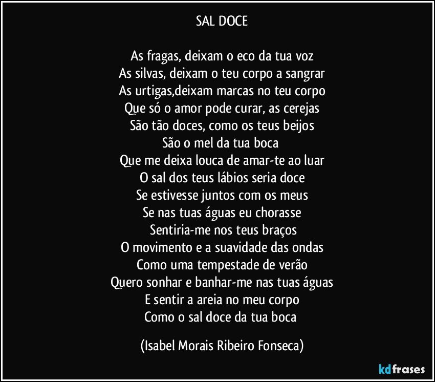 SAL DOCE

As fragas, deixam o eco da tua voz
As silvas, deixam o teu corpo a sangrar
As urtigas,deixam marcas no teu corpo
Que só o amor pode curar, as cerejas
São tão doces, como os teus beijos
São o mel da tua boca 
Que me deixa louca de amar-te ao luar
O sal dos teus lábios seria doce
Se estivesse juntos com os meus
Se nas tuas águas eu chorasse
 Sentiria-me nos teus braços
O movimento e a suavidade das ondas
Como uma tempestade de verão
Quero sonhar e banhar-me nas tuas águas
E sentir a areia no meu corpo
Como o sal doce da tua boca (Isabel Morais Ribeiro Fonseca)