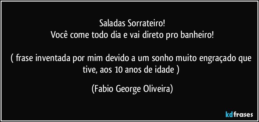 Saladas Sorrateiro!
Você come todo dia e vai direto pro banheiro!

( frase inventada por mim devido a um sonho muito engraçado que tive, aos 10 anos de idade ) (Fabio George Oliveira)