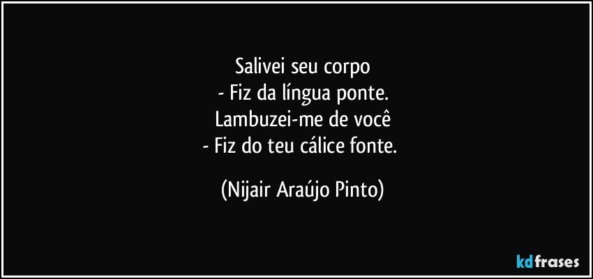 Salivei seu corpo
- Fiz da língua ponte.
Lambuzei-me de você
- Fiz do teu cálice fonte. (Nijair Araújo Pinto)