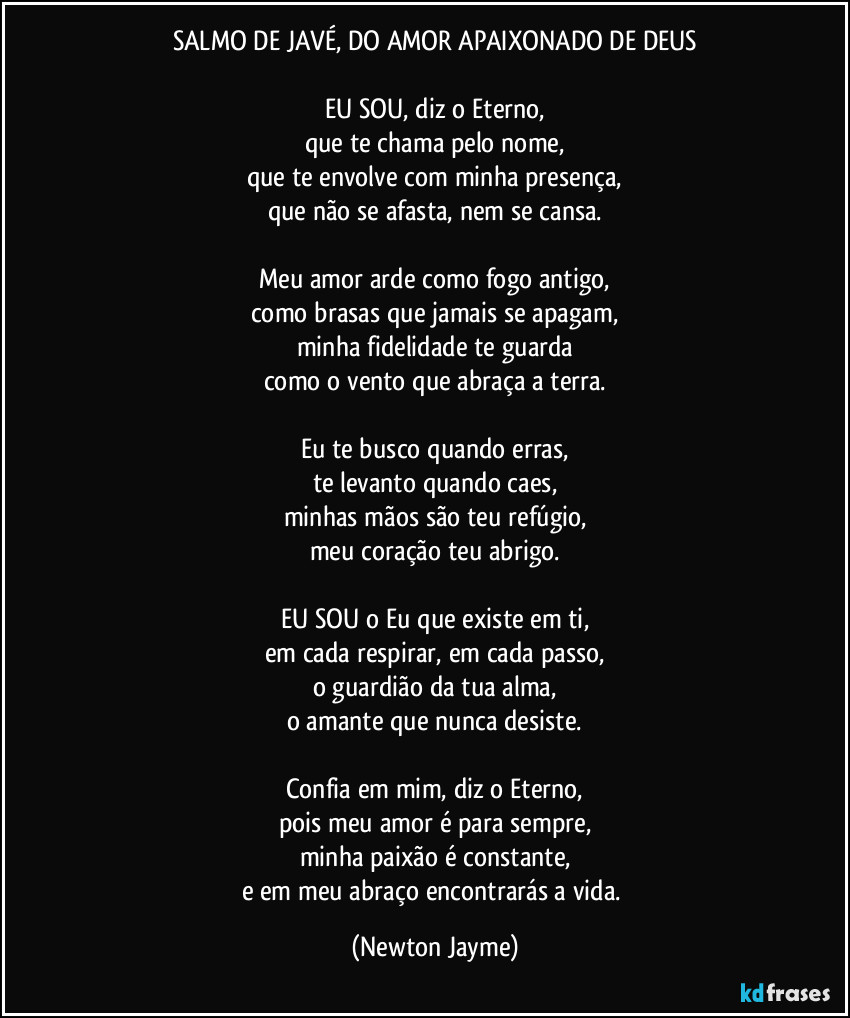 SALMO DE JAVÉ, DO AMOR APAIXONADO DE DEUS

EU SOU, diz o Eterno,
que te chama pelo nome,
que te envolve com minha presença,
que não se afasta, nem se cansa.

Meu amor arde como fogo antigo,
como brasas que jamais se apagam,
minha fidelidade te guarda
como o vento que abraça a terra.

Eu te busco quando erras,
te levanto quando caes,
minhas mãos são teu refúgio,
meu coração teu abrigo.

EU SOU o Eu que existe em ti,
em cada respirar, em cada passo,
o guardião da tua alma,
o amante que nunca desiste.

Confia em mim, diz o Eterno,
pois meu amor é para sempre,
minha paixão é constante,
e em meu abraço encontrarás a vida. (Newton Jayme)