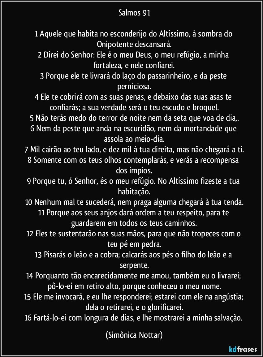 Salmos 91
 
1 Aquele que habita no esconderijo do Altíssimo, à sombra do Onipotente descansará.
2 Direi do Senhor: Ele é o meu Deus, o meu refúgio, a minha fortaleza, e nele confiarei.
3 Porque ele te livrará do laço do passarinheiro, e da peste perniciosa.
4 Ele te cobrirá com as suas penas, e debaixo das suas asas te confiarás; a sua verdade será o teu escudo e broquel.
5 Não terás medo do terror de noite nem da seta que voa de dia,.
6 Nem da peste que anda na escuridão, nem da mortandade que assola ao meio-dia.
7 Mil cairão ao teu lado, e dez mil à tua direita, mas não chegará a ti.
8 Somente com os teus olhos contemplarás, e verás a recompensa dos ímpios.
9 Porque tu, ó Senhor, és o meu refúgio. No Altíssimo fizeste a tua habitação.
10 Nenhum mal te sucederá, nem praga alguma chegará à tua tenda.
11 Porque aos seus anjos dará ordem a teu respeito, para te guardarem em todos os teus caminhos.
12 Eles te sustentarão nas suas mãos, para que não tropeces com o teu pé em pedra.
13 Pisarás o leão e a cobra; calcarás aos pés o filho do leão e a serpente.
14 Porquanto tão encarecidamente me amou, também eu o livrarei; pô-lo-ei em retiro alto, porque conheceu o meu nome.
15 Ele me invocará, e eu lhe responderei; estarei com ele na angústia; dela o retirarei, e o glorificarei.
16 Fartá-lo-ei com longura de dias, e lhe mostrarei a minha salvação. (Simônica Nottar)