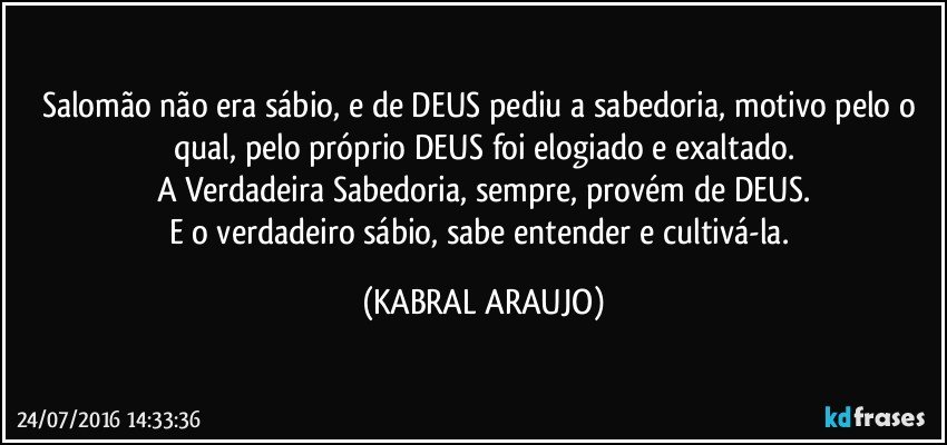 Salomão não era sábio, e de DEUS pediu a sabedoria, motivo pelo o qual, pelo próprio DEUS foi elogiado e exaltado.
A Verdadeira Sabedoria, sempre, provém de DEUS.
E o verdadeiro sábio, sabe entender e cultivá-la. (KABRAL ARAUJO)