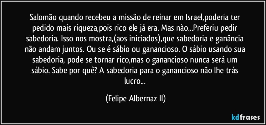 Salomão quando recebeu a missão de reinar em Israel,poderia ter pedido mais riqueza,pois rico ele já era. Mas não...Preferiu pedir sabedoria. Isso nos mostra,(aos iniciados),que sabedoria e ganância não andam juntos. Ou se é sábio ou ganancioso. O sábio usando sua sabedoria, pode se tornar rico,mas o ganancioso nunca será um sábio. Sabe por quê? A sabedoria para o ganancioso não lhe trás lucro... (Felipe Albernaz II)