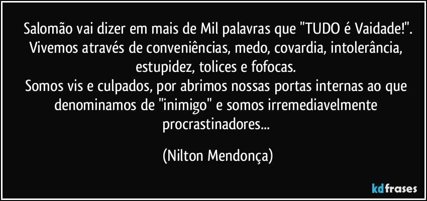 Salomão vai dizer em mais de Mil palavras que  "TUDO é Vaidade!".
Vivemos através de conveniências, medo, covardia, intolerância, estupidez, tolices e fofocas. 
Somos vis e culpados, por abrimos nossas portas internas ao que denominamos de "inimigo" e somos irremediavelmente procrastinadores... (Nilton Mendonça)