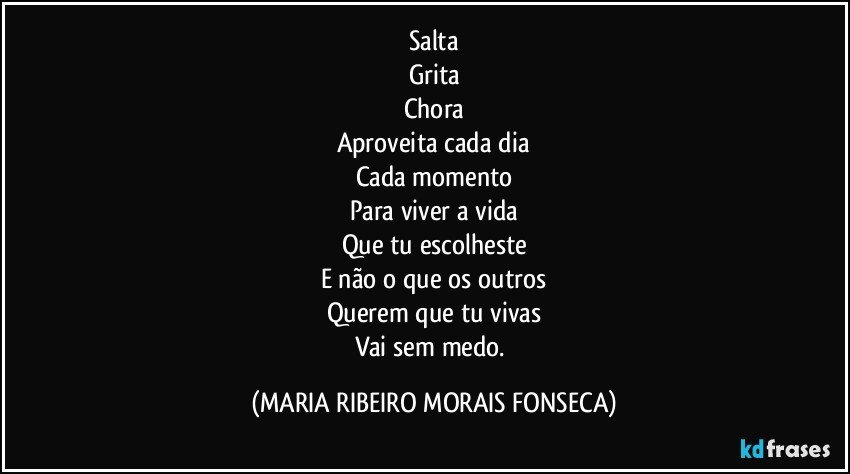 Salta
Grita
Chora
Aproveita cada dia
Cada momento
Para viver a vida
Que tu escolheste
E não o que os outros
Querem que tu vivas
Vai sem medo. (MARIA RIBEIRO MORAIS FONSECA)