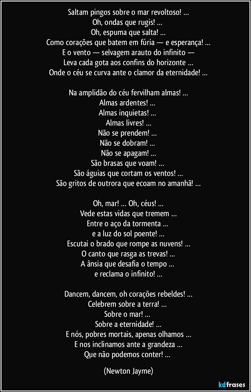 Saltam pingos sobre o mar revoltoso! …
Oh, ondas que rugis! … 
Oh, espuma que salta! …
Como corações que batem em fúria — e esperança! …
E o vento — selvagem arauto do infinito —
Leva cada gota aos confins do horizonte …
Onde o céu se curva ante o clamor da eternidade! …

Na amplidão do céu fervilham almas! …
Almas ardentes! … 
Almas inquietas! … 
Almas livres! …
Não se prendem! … 
Não se dobram! … 
Não se apagam! …
São brasas que voam! … 
São águias que cortam os ventos! …
São gritos de outrora que ecoam no amanhã! …

Oh, mar! … Oh, céus! …
Vede estas vidas que tremem …
Entre o aço da tormenta … 
e a luz do sol poente! …
Escutai o brado que rompe as nuvens! …
O canto que rasga as trevas! …
A ânsia que desafia o tempo … 
e reclama o infinito! …

Dancem, dancem, oh corações rebeldes! …
Celebrem sobre a terra! … 
Sobre o mar! … 
Sobre a eternidade! …
E nós, pobres mortais, apenas olhamos …
E nos inclinamos ante a grandeza …
Que não podemos conter! … (Newton Jayme)