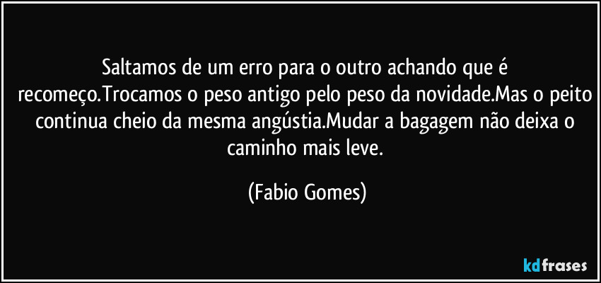Saltamos de um erro para o outro achando que é recomeço.Trocamos o peso antigo pelo peso da novidade.Mas o peito continua cheio da mesma angústia.Mudar a bagagem não deixa o caminho mais leve. (Fabio Gomes)