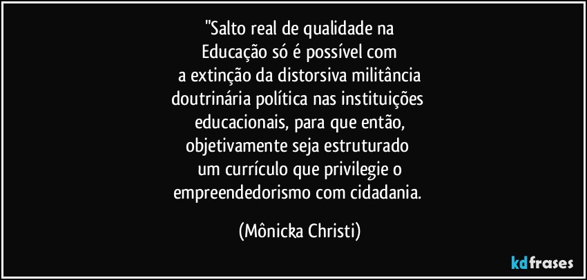 "Salto real de qualidade na
Educação só é possível com
a extinção da distorsiva militância
doutrinária política nas instituições 
educacionais, para que então,
objetivamente seja estruturado 
um currículo que privilegie o
empreendedorismo com cidadania. (Mônicka Christi)