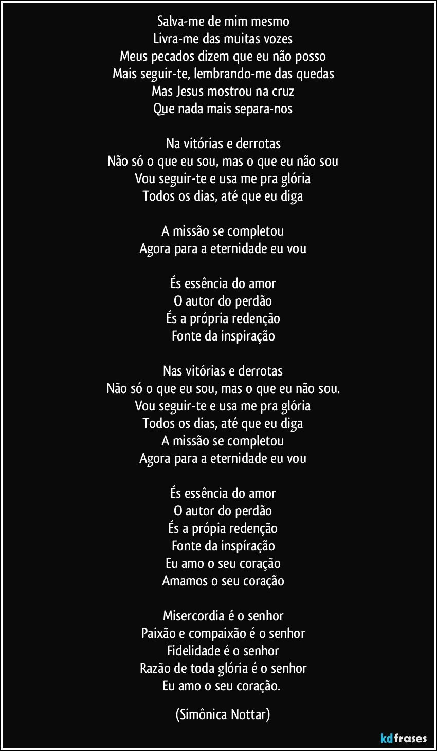 Salva-me de mim mesmo
Livra-me das muitas vozes
Meus pecados dizem que eu não posso
Mais seguir-te, lembrando-me das quedas
Mas Jesus mostrou na cruz
Que nada mais separa-nos

Na vitórias e derrotas
Não só o que eu sou, mas o que eu não sou
Vou seguir-te e usa me pra glória
Todos os dias, até que eu diga

A missão se completou
Agora para a eternidade eu vou

És essência do amor
O autor do perdão
És a própria redenção
Fonte da inspiração

Nas vitórias e derrotas
Não só o que eu sou, mas o que eu não sou.
Vou seguir-te e usa me pra glória
Todos os dias, até que eu diga
A missão se completou
Agora para a eternidade eu vou

És essência do amor
O autor do perdão
És a própia redenção
Fonte da inspíração
Eu amo o seu coração
Amamos o seu coração

Misercordia é o senhor
Paixão e compaixão é o senhor
Fidelidade é o senhor
Razão de toda glória é o senhor
Eu amo o seu coração. (Simônica Nottar)