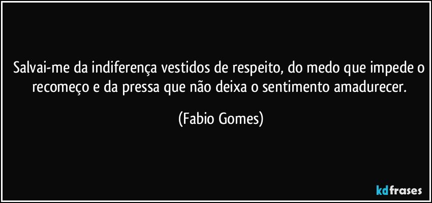 Salvai-me da indiferença vestidos de respeito, do medo que impede o recomeço e da pressa que não deixa o sentimento amadurecer. (Fabio Gomes)
