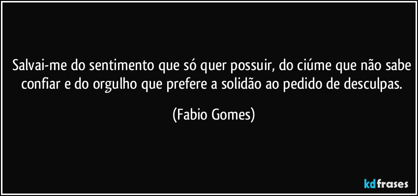 Salvai-me do sentimento que só quer possuir, do ciúme que não sabe confiar e do orgulho que prefere a solidão ao pedido de desculpas. (Fabio Gomes)