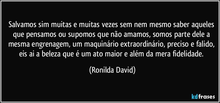 Salvamos sim muitas e muitas vezes sem nem mesmo saber aqueles que pensamos ou supomos que não amamos, somos parte dele a mesma engrenagem, um maquinário extraordinário, preciso e falido, eis ai a beleza que é um ato maior e além da mera fidelidade. (Ronilda David)