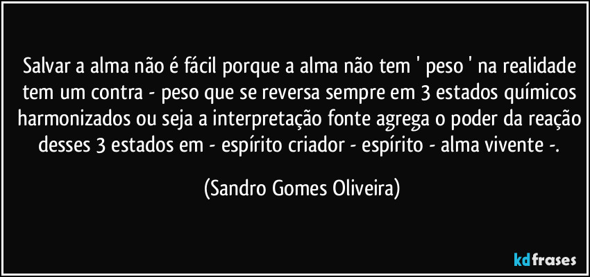 Salvar a alma não é fácil porque a alma não tem ' peso ' na realidade tem um contra - peso que se reversa sempre em 3 estados químicos harmonizados ou seja a interpretação fonte agrega o poder da reação desses 3 estados em - espírito criador - espírito - alma vivente -. (Sandro Gomes Oliveira)