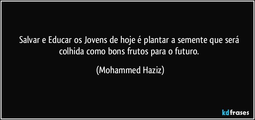 Salvar e Educar os Jovens de hoje é plantar a semente que será colhida como bons frutos para o futuro. (Mohammed Haziz)