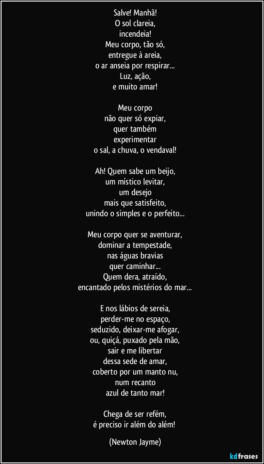 Salve! Manhã!
O sol clareia,
incendeia!
Meu corpo, tão só,
entregue à areia,
o ar anseia por respirar...
Luz, ação,
e muito amar!

Meu corpo
não quer só expiar,
quer também
experimentar
o sal, a chuva, o vendaval!

Ah! Quem sabe um beijo,
um místico levitar,
um desejo
mais que satisfeito,
unindo o simples e o perfeito...

Meu corpo quer se aventurar,
dominar a tempestade,
nas águas bravias
quer caminhar...
Quem dera, atraído,
encantado pelos mistérios do mar...

E nos lábios de sereia,
perder-me no espaço,
seduzido, deixar-me afogar,
ou, quiçá, puxado pela mão,
sair e me libertar
dessa sede de amar,
coberto por um manto nu,
num recanto
azul de tanto mar!

Chega de ser refém,
é preciso ir além do além! (Newton Jayme)