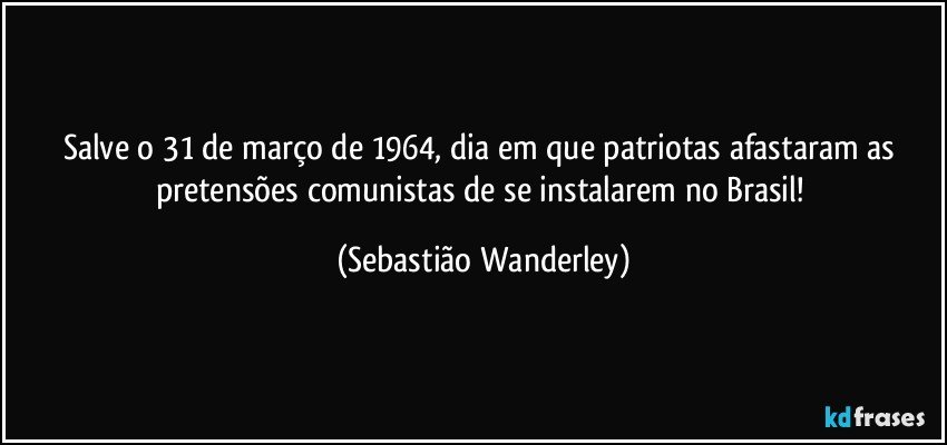 Salve o 31 de março de 1964, dia em que patriotas afastaram as pretensões comunistas de se instalarem no Brasil! (Sebastião Wanderley)