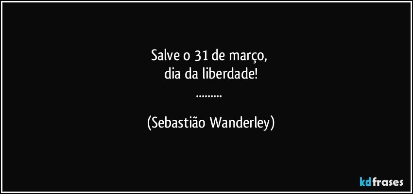 Salve o 31 de março, 
dia da liberdade!
... (Sebastião Wanderley)
