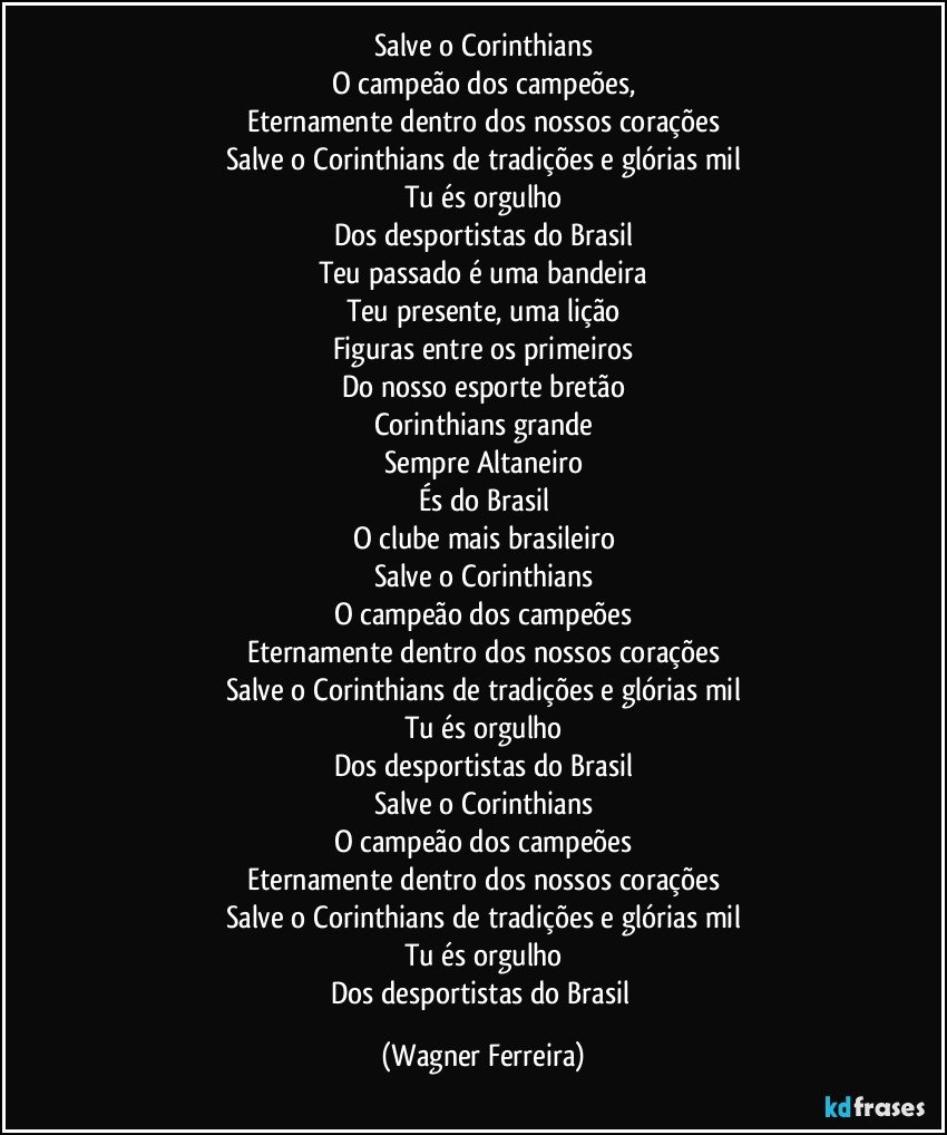 Salve o Corinthians
O campeão dos campeões,
Eternamente dentro dos nossos corações
Salve o Corinthians de tradições e glórias mil
Tu és orgulho
Dos desportistas do Brasil
Teu passado é uma bandeira
Teu presente, uma lição
Figuras entre os primeiros
Do nosso esporte bretão
Corinthians grande
Sempre Altaneiro
És do Brasil
O clube mais brasileiro
Salve o Corinthians
O campeão dos campeões
Eternamente dentro dos nossos corações
Salve o Corinthians de tradições e glórias mil
Tu és orgulho
Dos desportistas do Brasil
Salve o Corinthians
O campeão dos campeões
Eternamente dentro dos nossos corações
Salve o Corinthians de tradições e glórias mil
Tu és orgulho
Dos desportistas do Brasil (Wagner Ferreira)