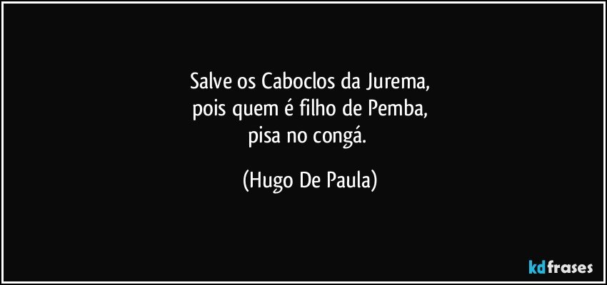 Salve os Caboclos da Jurema,
pois quem é filho de Pemba,
pisa no congá. (Hugo De Paula)