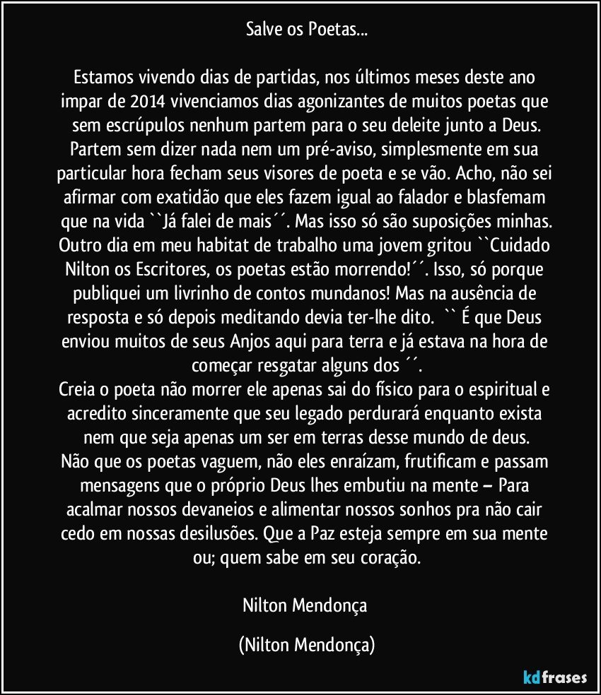 Salve os Poetas...

Estamos vivendo dias de partidas, nos últimos meses deste ano impar de 2014 vivenciamos dias agonizantes de muitos poetas que sem escrúpulos nenhum partem para o seu deleite junto a Deus.
Partem sem dizer nada nem um pré-aviso, simplesmente em sua particular hora fecham seus visores de poeta e se vão. Acho, não sei afirmar com exatidão que eles fazem igual ao falador e blasfemam que na vida ``Já falei de mais´´. Mas isso só são suposições minhas.
Outro dia em meu habitat de trabalho uma jovem gritou ``Cuidado Nilton os Escritores, os poetas estão morrendo!´´. Isso, só porque publiquei um livrinho de contos mundanos! Mas na ausência de resposta e só depois meditando devia ter-lhe dito.       `` É que Deus enviou muitos de seus Anjos aqui para terra e já estava na hora de  começar resgatar alguns dos ´´.
Creia o poeta não morrer ele apenas sai do físico para o espiritual e acredito sinceramente que seu legado perdurará enquanto exista nem que seja apenas um ser em terras desse mundo de deus.
Não que os poetas vaguem, não eles enraízam, frutificam e passam mensagens que o próprio Deus lhes embutiu na mente – Para acalmar nossos devaneios e alimentar nossos sonhos pra não cair cedo em nossas desilusões. Que a Paz esteja sempre em sua mente ou; quem sabe em seu coração.
  
Nilton Mendonça (Nilton Mendonça)