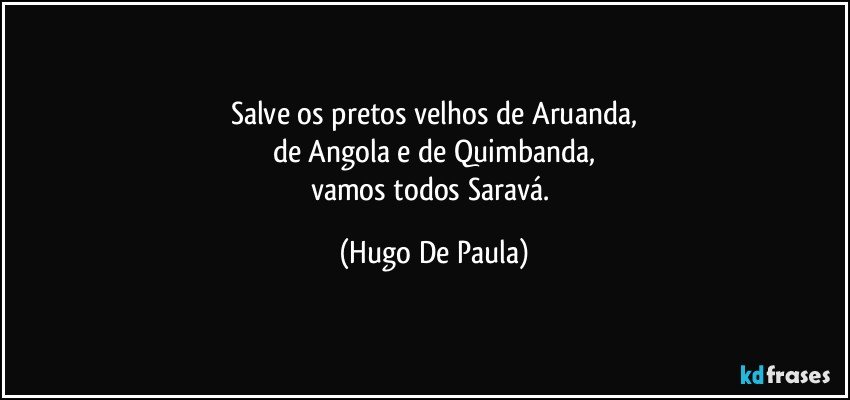 Salve os pretos velhos de Aruanda,
de Angola e de Quimbanda,
vamos todos Saravá. (Hugo De Paula)