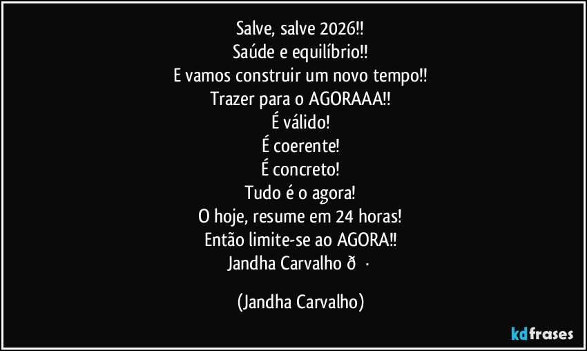 Salve, salve 2026!!
Saúde e equilíbrio!!
E vamos  construir um  novo tempo!!
Trazer para o AGORAAA!!
É válido!
É coerente!
É concreto!
Tudo é o agora!
O hoje,  resume em 24 horas!
Então limite-se ao AGORA!!
Jandha Carvalho  (Jandha Carvalho)