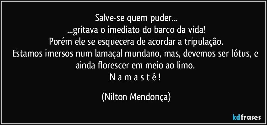 Salve-se  quem puder...
...gritava o imediato do barco da vida!
Porém ele se esquecera de acordar a tripulação.
Estamos imersos num lamaçal mundano, mas, devemos ser lótus, e ainda florescer em meio ao limo. 
N a m a s t ê ! (Nilton Mendonça)