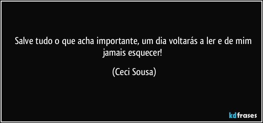 Salve tudo o que acha importante, um dia voltarás a ler e de mim jamais esquecer! (Ceci Sousa)