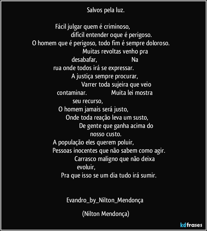 Salvos pela luz.

Fácil julgar quem é criminoso,                                                                                       difícil entender oque é perigoso.
O homem que é perigoso, todo fim é sempre doloroso.                                                                           Muitas revoltas venho pra desabafar,                                                                                  Na rua onde todos irá se expressar.                                                                                         A justiça sempre procurar,                                                                                        Varrer toda sujeira que veio contaminar.                                                          Muita lei mostra seu recurso,                                                                                           O homem jamais será justo,                                                                                             Onde toda reação leva um susto,                                                                               De gente que ganha acima do nosso custo.
A população eles querem poluir,                                                                                   Pessoas inocentes que não sabem como agir.                                                          Carrasco maligno que não deixa evoluir,                                                                                                              Pra que isso se um dia tudo irá sumir.


Evandro_by_Nilton_Mendonça (Nilton Mendonça)