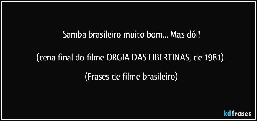 Samba brasileiro muito bom... Mas dói!

(cena final do filme ORGIA DAS LIBERTINAS, de 1981) (Frases de filme brasileiro)