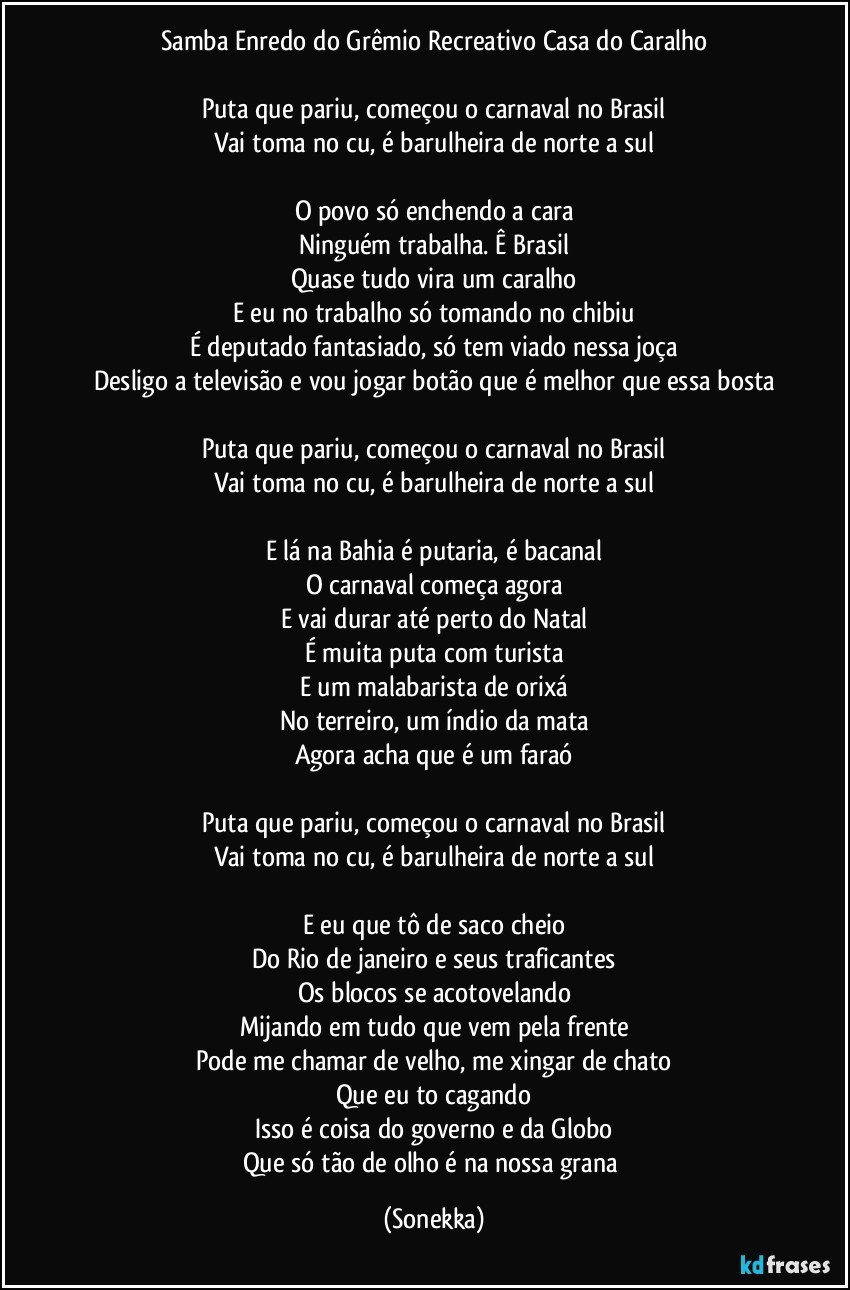 Samba Enredo do Grêmio Recreativo Casa do Caralho

Puta que pariu, começou o carnaval no Brasil
Vai toma no cu, é barulheira de norte a sul

O povo só enchendo a cara
Ninguém trabalha. Ê Brasil
Quase tudo vira um caralho
E eu no trabalho só tomando no chibiu
É deputado fantasiado, só tem viado nessa joça
Desligo a televisão e vou jogar botão que é melhor que essa bosta

Puta que pariu, começou o carnaval no Brasil
Vai toma no cu, é barulheira de norte a sul

E lá na Bahia é putaria, é bacanal
O carnaval começa agora
E vai durar até perto do Natal
É muita puta com turista
E um malabarista de orixá
No terreiro, um índio da mata
Agora acha que é um faraó

Puta que pariu, começou o carnaval no Brasil
Vai toma no cu, é barulheira de norte a sul

E eu que tô de saco cheio
Do Rio de janeiro e seus traficantes
Os blocos se acotovelando
Mijando em tudo que vem pela frente
Pode me chamar de velho, me xingar de chato
Que eu to cagando
Isso é coisa do governo e da Globo
Que só tão de olho é na nossa grana (Sonekka)