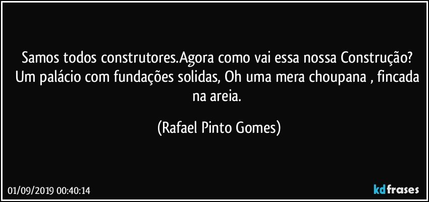 Samos todos construtores.Agora como vai essa nossa Construção? Um palácio com fundações solidas, Oh uma mera choupana , fincada na areia. (Rafael Pinto Gomes)