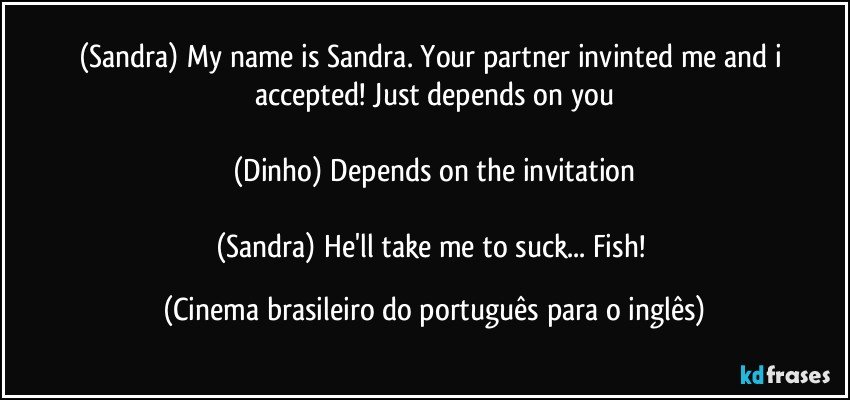 (Sandra) My name is Sandra. Your partner invinted me and i accepted! Just depends on you

(Dinho) Depends on the invitation

(Sandra) He'll take me to suck... Fish! (Cinema brasileiro do português para o inglês)