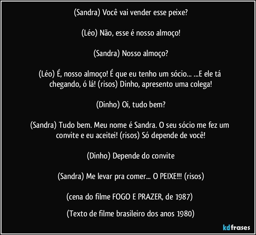 (Sandra) Você vai vender esse peixe?

(Léo) Não, esse é nosso almoço!

(Sandra) Nosso almoço?

(Léo) É, nosso almoço! É que eu tenho um sócio... ...E ele tá chegando, ó lá! (risos) Dinho, apresento uma colega!

(Dinho) Oi, tudo bem?

(Sandra) Tudo bem. Meu nome é Sandra. O seu sócio me fez um convite e eu aceitei! (risos) Só depende de você!

(Dinho) Depende do convite

(Sandra) Me levar pra comer... O PEIXE!!! (risos)

(cena do filme FOGO E PRAZER, de 1987) (Texto de filme brasileiro dos anos 1980)