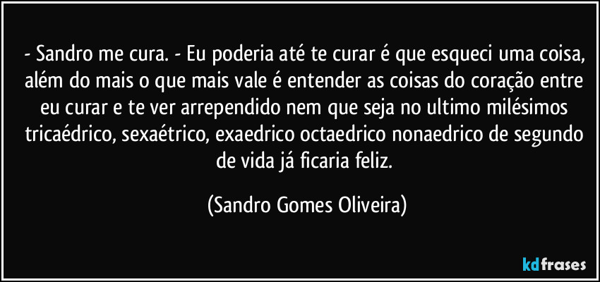 - Sandro me cura. - Eu poderia até te curar é que esqueci uma coisa, além do mais o que mais vale é entender as coisas do coração entre eu curar e te ver arrependido nem que seja no ultimo milésimos tricaédrico, sexaétrico, exaedrico octaedrico nonaedrico de segundo de vida já ficaria feliz. (Sandro Gomes Oliveira)