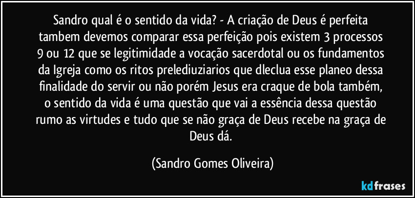 Sandro qual é o sentido da vida? - A criação de Deus é perfeita tambem devemos comparar essa perfeição pois existem 3 processos 9 ou 12 que se legitimidade a vocação sacerdotal ou os fundamentos da Igreja como os ritos prelediuziarios que dleclua esse planeo dessa finalidade do servir ou não porém Jesus era craque de bola também, o sentido da vida é uma questão que vai a essência dessa questão rumo as virtudes e tudo que se não graça de Deus recebe na graça de Deus dá. (Sandro Gomes Oliveira)
