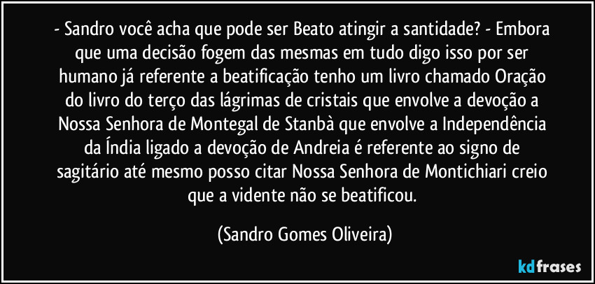 - Sandro você acha que pode ser Beato atingir a santidade? - Embora que uma decisão fogem das mesmas em tudo digo isso por ser humano já referente a beatificação tenho um livro chamado Oração do livro do terço das lágrimas de cristais que envolve a devoção a Nossa Senhora de Montegal de Stanbà que envolve a Independência da Índia ligado a devoção de Andreia é referente ao signo de sagitário até mesmo posso citar Nossa Senhora de Montichiari creio que a vidente não se beatificou. (Sandro Gomes Oliveira)