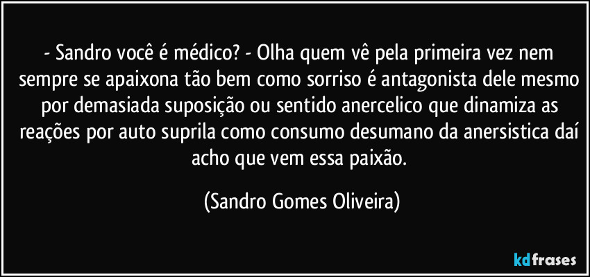 - Sandro você é médico? - Olha quem vê pela primeira vez nem sempre se apaixona tão bem como sorriso é antagonista dele mesmo por demasiada suposição ou sentido anercelico que dinamiza as reações por auto suprila como consumo desumano da anersistica daí acho que vem essa paixão. (Sandro Gomes Oliveira)