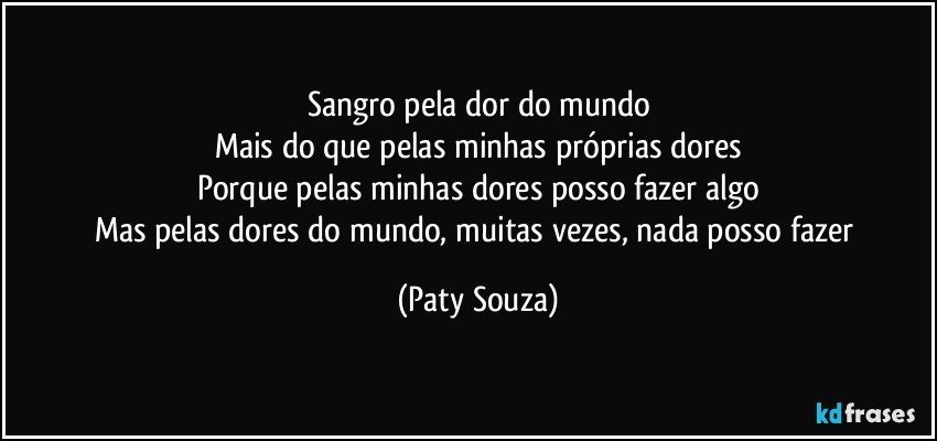 Sangro pela dor do mundo
Mais do que pelas minhas próprias dores
Porque pelas minhas dores posso fazer algo
Mas pelas dores do mundo, muitas vezes, nada posso fazer (Paty Souza)