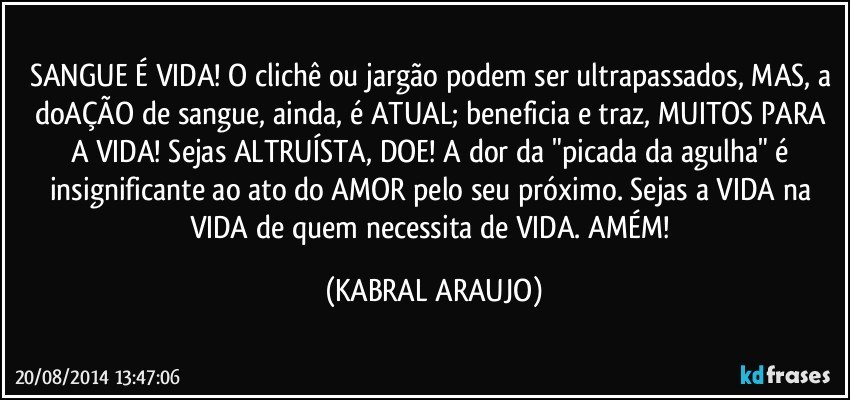 SANGUE É VIDA! O clichê ou jargão podem ser ultrapassados, MAS, a doAÇÃO de sangue, ainda, é ATUAL; beneficia e traz, MUITOS PARA A VIDA! Sejas ALTRUÍSTA, DOE! A dor da "picada da agulha" é insignificante ao ato do AMOR pelo seu próximo. Sejas a VIDA na VIDA de quem necessita de VIDA. AMÉM! (KABRAL ARAUJO)