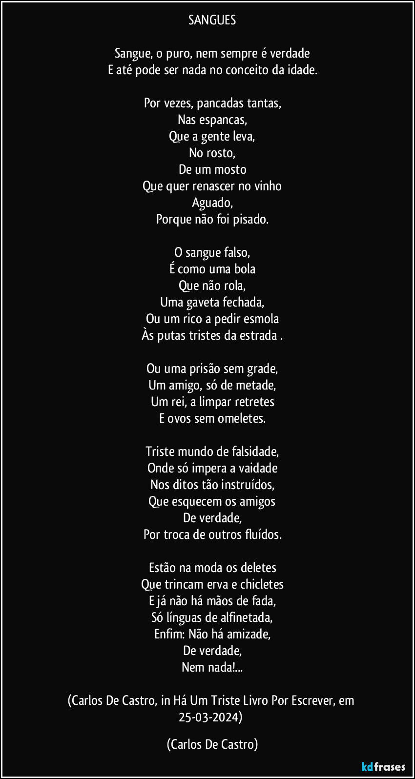 SANGUES

Sangue, o puro, nem sempre é verdade
E até pode ser nada no conceito da idade.

Por vezes, pancadas tantas,
Nas espancas,
Que a gente leva,
No rosto,
De um mosto
Que quer renascer no vinho
Aguado,
Porque não foi pisado.

O sangue falso,
É como uma bola
Que não rola,
Uma gaveta fechada,
Ou um rico a pedir esmola
Às putas tristes da estrada .

Ou uma prisão sem grade,
Um amigo, só de metade,
Um rei, a limpar retretes
E ovos sem omeletes.

Triste mundo de falsidade,
Onde só impera a vaidade
Nos ditos tão instruídos,
Que esquecem os amigos
De verdade,
Por troca de outros fluídos.

Estão na moda os deletes
Que trincam erva e chicletes
E já não há mãos de fada,
Só línguas de alfinetada,
Enfim: Não há amizade,
De verdade,
Nem nada!...

(Carlos De Castro, in Há Um Triste Livro Por Escrever, em 25-03-2024) (Carlos De Castro)