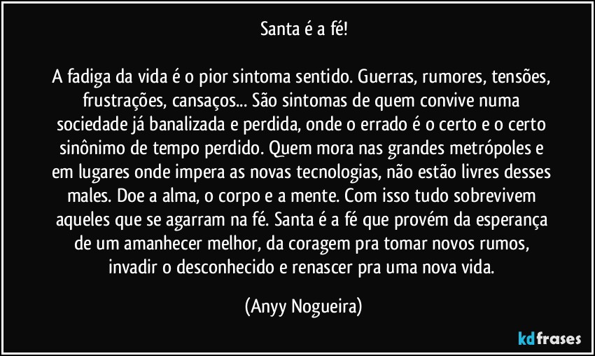 Santa é a fé!

A fadiga da vida é o pior sintoma sentido. Guerras, rumores, tensões, frustrações, cansaços... São sintomas de quem convive numa sociedade já banalizada e perdida, onde o errado é o certo e o certo sinônimo de tempo perdido. Quem mora nas grandes metrópoles e em lugares onde impera as novas tecnologias, não estão livres desses males. Doe a alma, o corpo e a mente. Com isso tudo sobrevivem aqueles que se agarram na fé. Santa é a fé que provém da esperança de um amanhecer melhor, da coragem pra tomar novos rumos, invadir o desconhecido e renascer pra uma nova vida. (Anyy Nogueira)